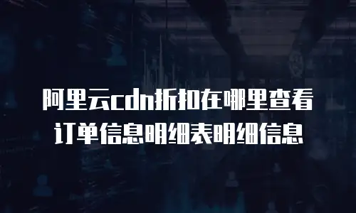 阿里云cdn折扣在哪里查看订单信息明细表明细信息