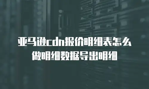 亚马逊cdn报价明细表怎么做明细数据导出明细