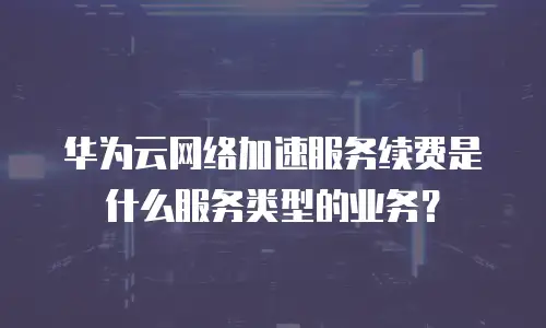 华为云网络加速服务续费是什么服务类型的业务？