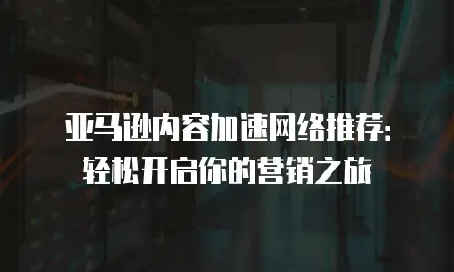 亚马逊内容加速网络推荐：轻松开启你的营销之旅