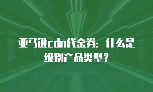 亚马逊cdn代金券：什么是级别产品类型？