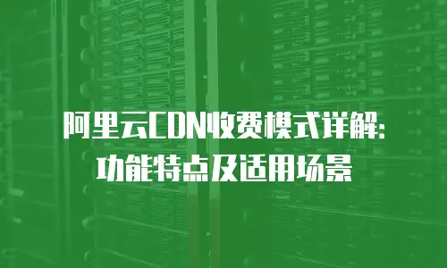 阿里云CDN收费模式详解：功能特点及适用场景