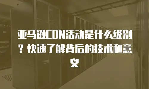 亚马逊CDN活动是什么级别？快速了解背后的技术和意义
