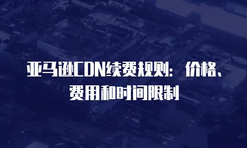 亚马逊CDN续费规则：价格、费用和时间限制