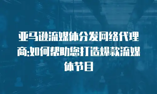 亚马逊流媒体分发网络代理商:如何帮助您打造爆款流媒体节目