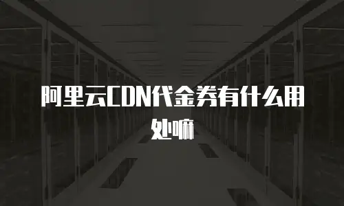 阿里云CDN代金券有什么用处嘛