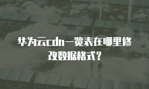华为云cdn一览表在哪里修改数据格式？