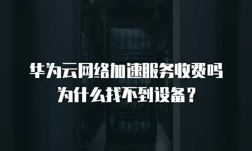 华为云网络加速服务收费吗为什么找不到设备？