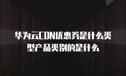 华为云CDN优惠券是什么类型产品类别的是什么