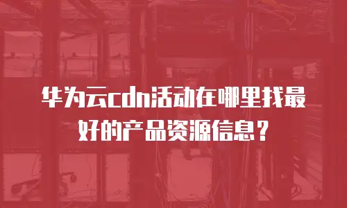 华为云cdn活动在哪里找最好的产品资源信息？