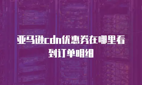 亚马逊cdn优惠券在哪里看到订单明细