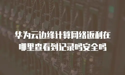 华为云边缘计算网络返利在哪里查看到记录吗安全吗