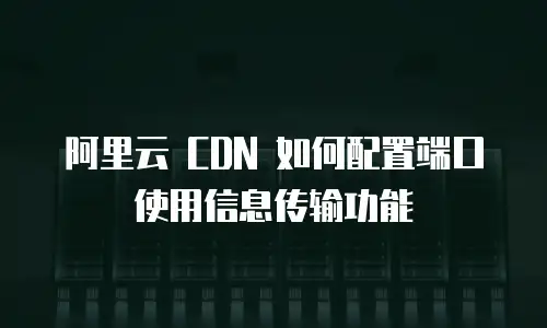阿里云 CDN 如何配置端口使用信息传输功能
