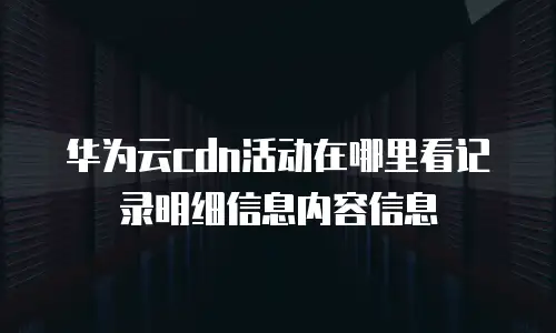 华为云cdn活动在哪里看记录明细信息内容信息