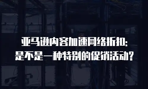 亚马逊内容加速网络折扣: 是不是一种特别的促销活动?