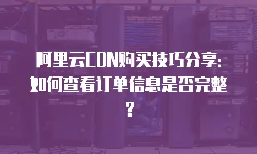 阿里云CDN购买技巧分享：如何查看订单信息是否完整？