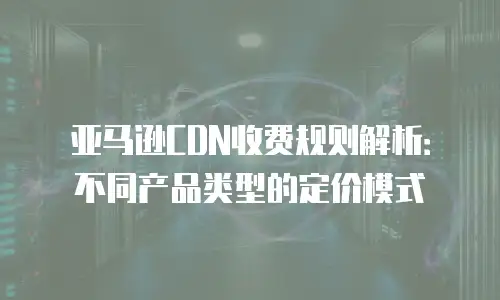 亚马逊CDN收费规则解析：不同产品类型的定价模式