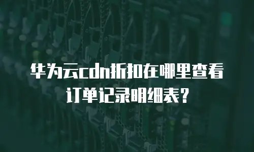 华为云cdn折扣在哪里查看订单记录明细表？