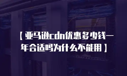 【亚马逊cdn优惠多少钱一年合适吗为什么不能用】