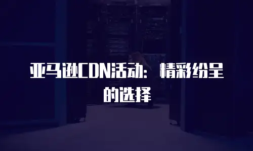 亚马逊CDN活动：精彩纷呈的选择