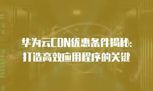 华为云CDN优惠条件揭秘：打造高效应用程序的关键