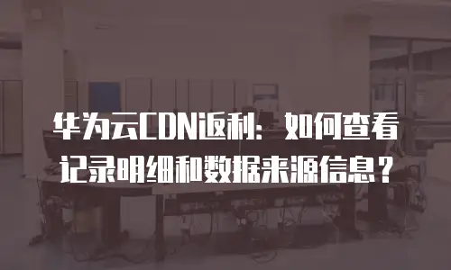华为云CDN返利：如何查看记录明细和数据来源信息？