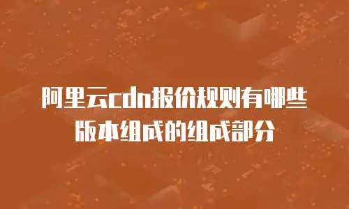 阿里云cdn报价规则有哪些版本组成的组成部分