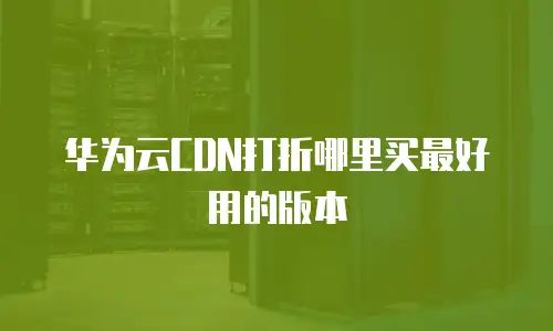 华为云CDN打折哪里买最好用的版本