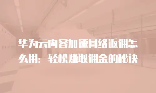 华为云内容加速网络返佣怎么用：轻松赚取佣金的秘诀