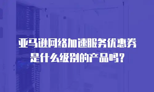 亚马逊网络加速服务优惠券是什么级别的产品吗？