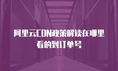 阿里云CDN政策解读在哪里看的到订单号