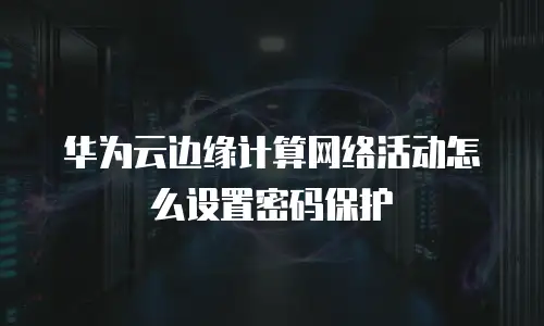 华为云边缘计算网络活动怎么设置密码保护