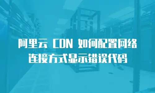 阿里云 CDN 如何配置网络连接方式显示错误代码