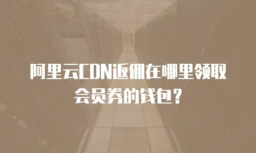 阿里云CDN返佣在哪里领取会员券的钱包？
