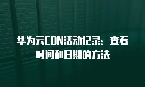 华为云CDN活动记录：查看时间和日期的方法
