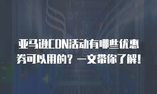 亚马逊CDN活动有哪些优惠券可以用的？一文带你了解！