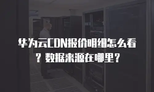 华为云CDN报价明细怎么看？数据来源在哪里？