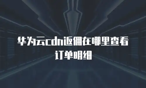 华为云cdn返佣在哪里查看订单明细