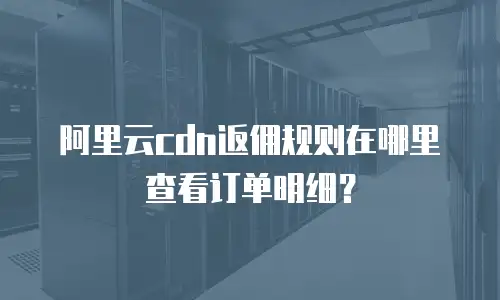 阿里云cdn返佣规则在哪里查看订单明细？
