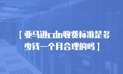 【亚马逊cdn收费标准是多少钱一个月合理的吗】