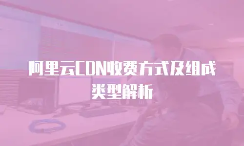 阿里云CDN收费方式及组成类型解析