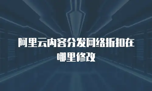 阿里云内容分发网络折扣在哪里修改