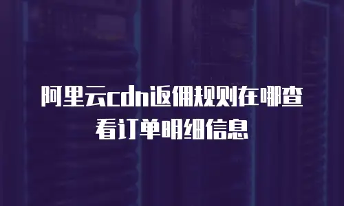 阿里云cdn返佣规则在哪查看订单明细信息