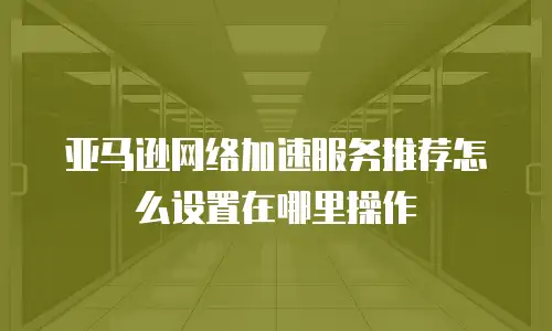 亚马逊网络加速服务推荐怎么设置在哪里操作