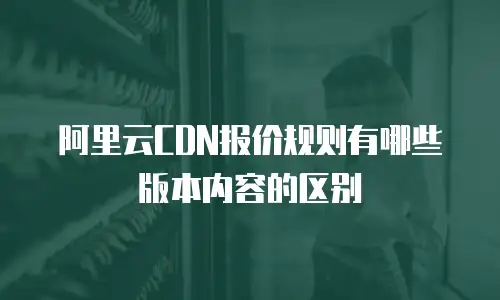 阿里云CDN报价规则有哪些版本内容的区别