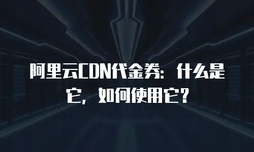 阿里云CDN代金券：什么是它，如何使用它？