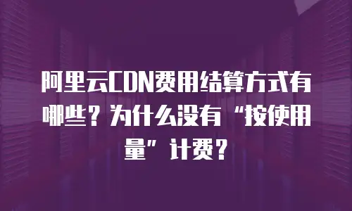 阿里云CDN费用结算方式有哪些？为什么没有&ldquo;按使用量&rdquo;计费？