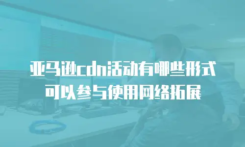 亚马逊cdn活动有哪些形式可以参与使用网络拓展