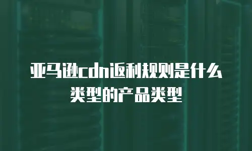 亚马逊cdn返利规则是什么类型的产品类型