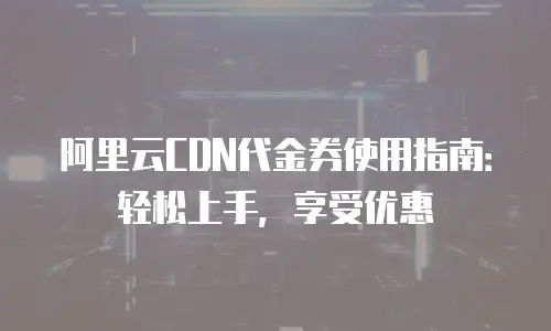 阿里云CDN代金券使用指南：轻松上手，享受优惠